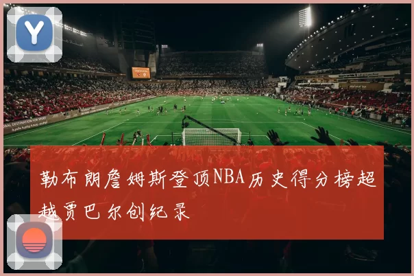 勒布朗詹姆斯登顶NBA历史得分榜超越贾巴尔创纪录