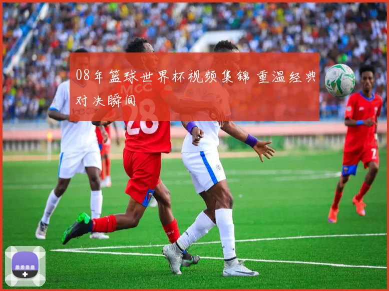 08年篮球世界杯视频集锦 重温经典对决瞬间