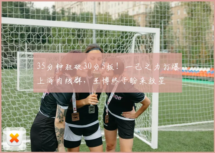35分钟狂砍30分5板！一己之力打爆上海内线群，王博终于盼来救星