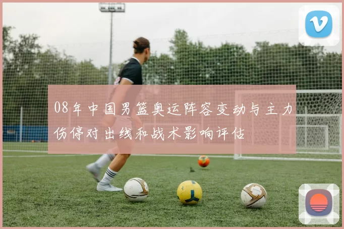 08年中国男篮奥运阵容变动与主力伤停对出线和战术影响评估