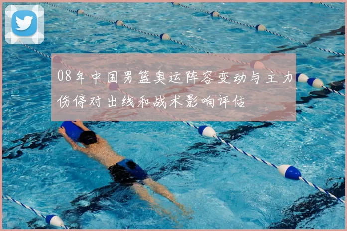 08年中国男篮奥运阵容变动与主力伤停对出线和战术影响评估