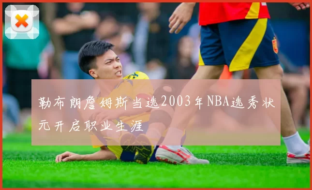 勒布朗詹姆斯当选2003年NBA选秀状元开启职业生涯
