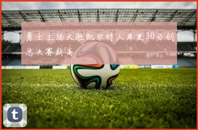 勇士主场大胜凯尔特人库里30分创总决赛新高