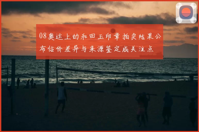 08奥运上的和田玉印章拍卖结果公布估价差异与来源鉴定成关注点