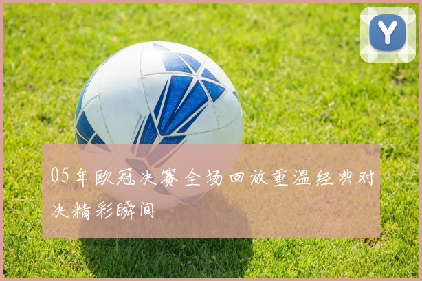05年欧冠决赛全场回放重温经典对决精彩瞬间