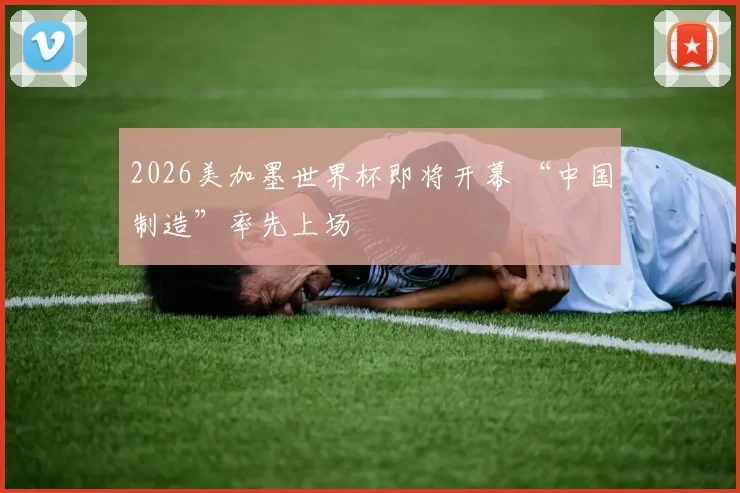 2026美加墨世界杯即将开幕 “中国制造”率先上场