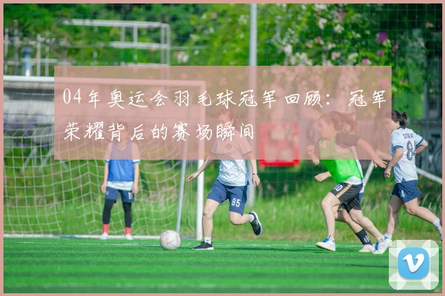 04年奥运会羽毛球冠军回顾：冠军荣耀背后的赛场瞬间