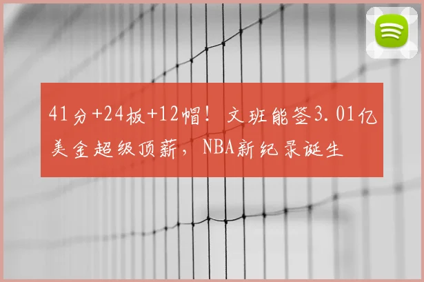 41分+24板+12帽！文班能签3.01亿美金超级顶薪，NBA新纪录诞生