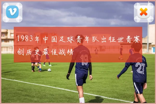 1983年中国足球青年队出征世青赛创历史最佳战绩