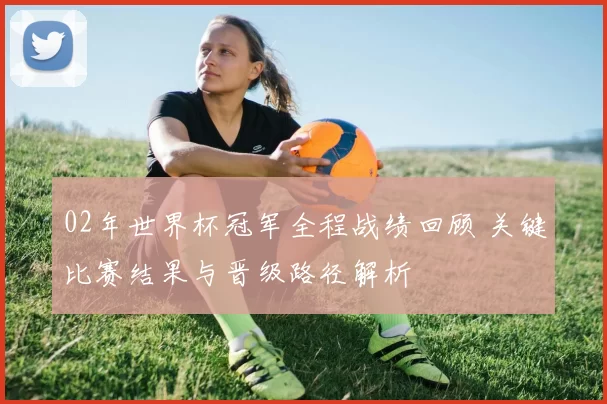 02年世界杯冠军全程战绩回顾 关键比赛结果与晋级路径解析