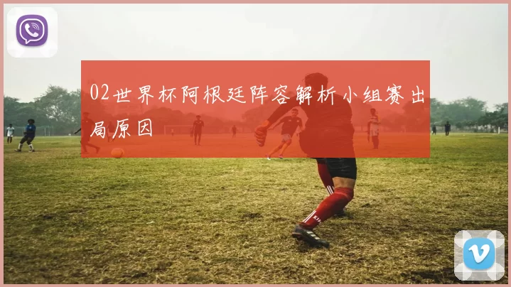 02世界杯阿根廷阵容解析小组赛出局原因