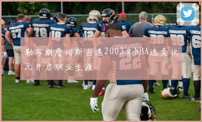勒布朗詹姆斯当选2003年NBA选秀状元开启职业生涯