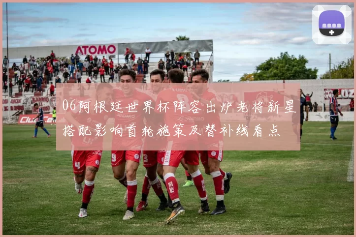 06阿根廷世界杯阵容出炉老将新星搭配影响首轮施策及替补线看点