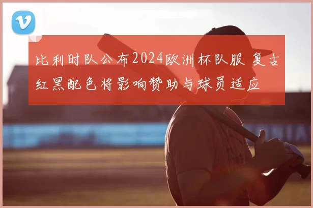 比利时队公布2024欧洲杯队服 复古红黑配色将影响赞助与球员适应