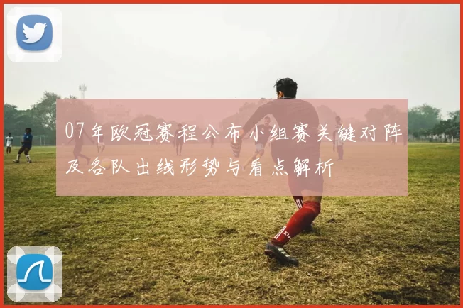 07年欧冠赛程公布小组赛关键对阵及各队出线形势与看点解析