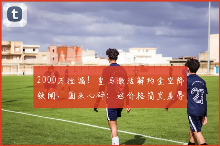 2000万捡漏！皇马激活解约金空降铁闸，国米心碎：这价格简直羞辱_弗里斯_伯纳乌_欧冠