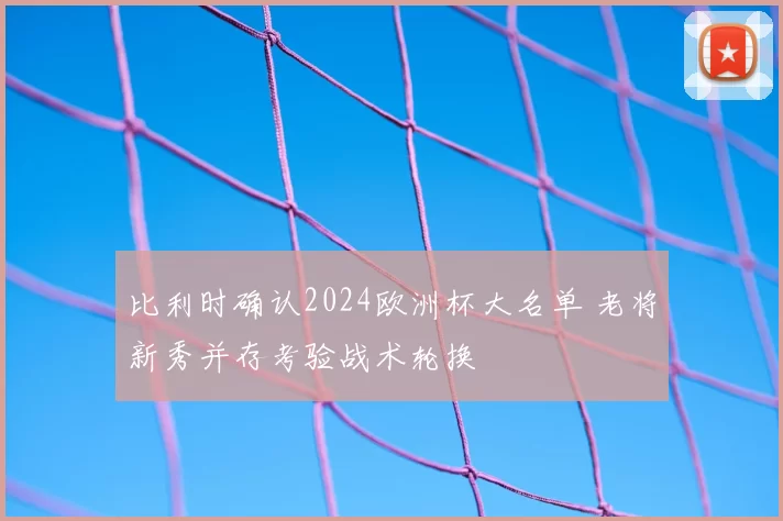 比利时确认2024欧洲杯大名单 老将新秀并存考验战术轮换